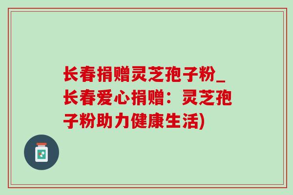 长春捐赠灵芝孢子粉_长春爱心捐赠:灵芝孢子粉助力健康生活) 长春捐赠灵芝孢子粉_长春爱心捐赠:灵芝孢子粉助力健康生活)