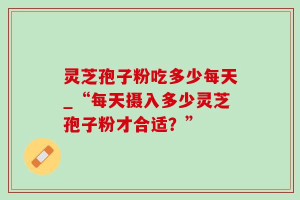 灵芝孢子粉吃多少每天_“每天摄入多少灵芝孢子粉才合适?” 灵芝孢子粉吃多少每天_“每天摄入多少灵芝孢子粉才合适?”