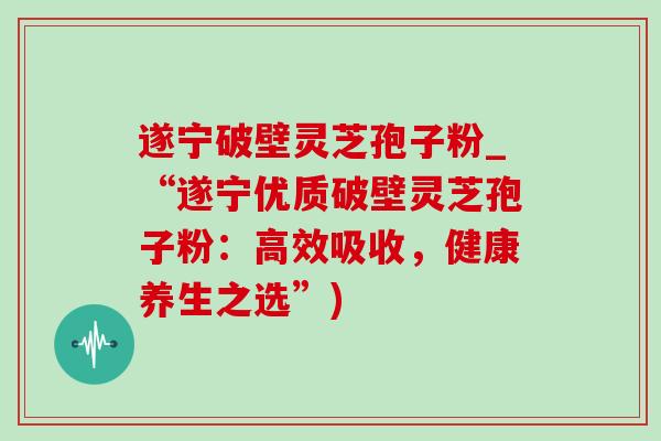 遂宁破壁灵芝孢子粉_“遂宁优质破壁灵芝孢子粉:高效吸收,健康养生之选”) 遂宁破壁灵芝孢子粉_“遂宁优质破壁灵芝孢子粉:高效吸收,健康养生之选”)
