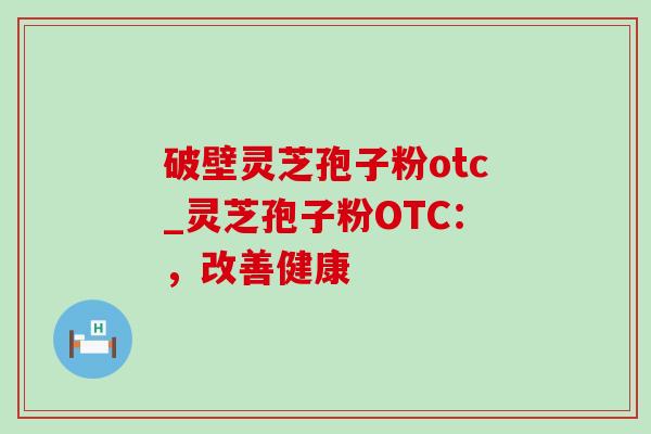 破壁灵芝孢子粉otc_灵芝孢子粉OTC:,改善健康 破壁灵芝孢子粉otc_灵芝孢子粉OTC:,改善健康