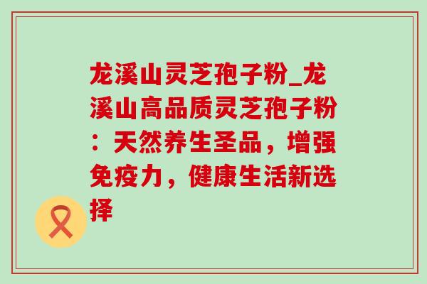 龙溪山灵芝孢子粉_龙溪山高品质灵芝孢子粉:天然养生圣品,增强免疫力,健康生活新选择 龙溪山灵芝孢子粉_龙溪山高品质灵芝孢子粉:天然养生圣品,增强免疫力,健康生活新选择