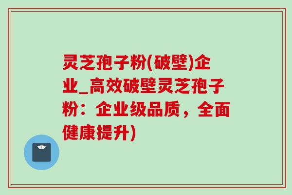 灵芝孢子粉(破壁)企业_高效破壁灵芝孢子粉:企业级品质,全面健康提升) 灵芝孢子粉(破壁)企业_高效破壁灵芝孢子粉:企业级品质,全面健康提升)