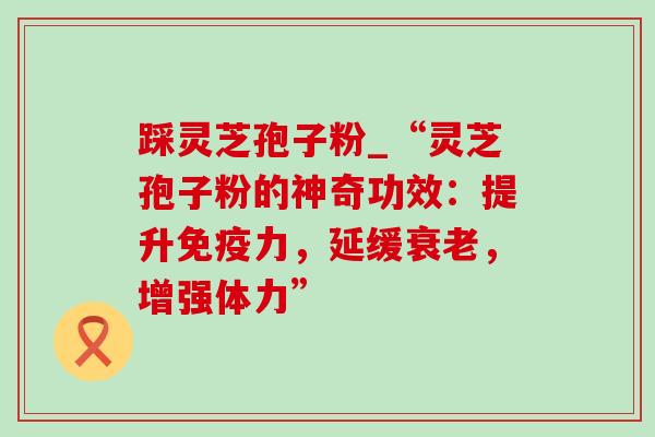 踩灵芝孢子粉_“灵芝孢子粉的神奇功效:提升免疫力,延缓,增强体力” 踩灵芝孢子粉_“灵芝孢子粉的神奇功效:提升免疫力,延缓,增强体力”