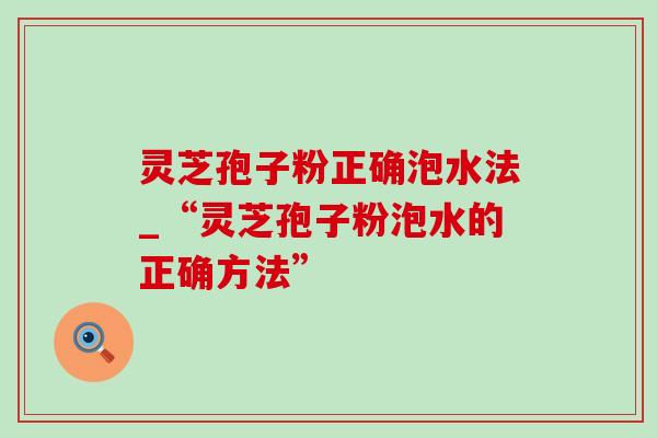 灵芝孢子粉正确泡水法_“灵芝孢子粉泡水的正确方法” 灵芝孢子粉正确泡水法_“灵芝孢子粉泡水的正确方法”