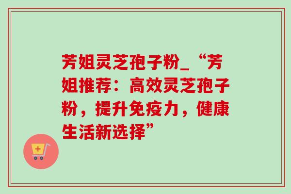 芳姐灵芝孢子粉_“芳姐推荐:高效灵芝孢子粉,提升免疫力,健康生活新选择” 芳姐灵芝孢子粉_“芳姐推荐:高效灵芝孢子粉,提升免疫力,健康生活新选择”