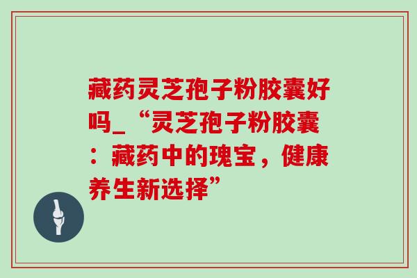藏药灵芝孢子粉胶囊好吗_“灵芝孢子粉胶囊:藏药中的瑰宝,健康养生新选择” 藏药灵芝孢子粉胶囊好吗_“灵芝孢子粉胶囊:藏药中的瑰宝,健康养生新选择”