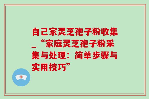 自己家灵芝孢子粉收集_“家庭灵芝孢子粉采集与处理:简单步骤与实用技巧” 自己家灵芝孢子粉收集_“家庭灵芝孢子粉采集与处理:简单步骤与实用技巧”