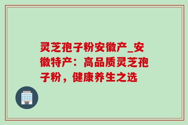 灵芝孢子粉安徽产_安徽特产:高品质灵芝孢子粉,健康养生之选 灵芝孢子粉安徽产_安徽特产:高品质灵芝孢子粉,健康养生之选