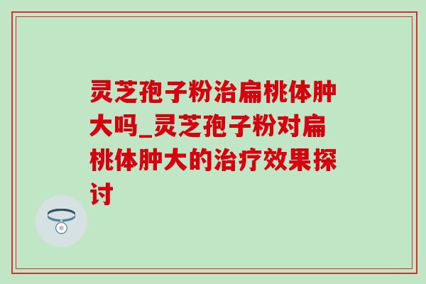 灵芝孢子粉扁桃体肿大吗_灵芝孢子粉对扁桃体肿大的效果探讨