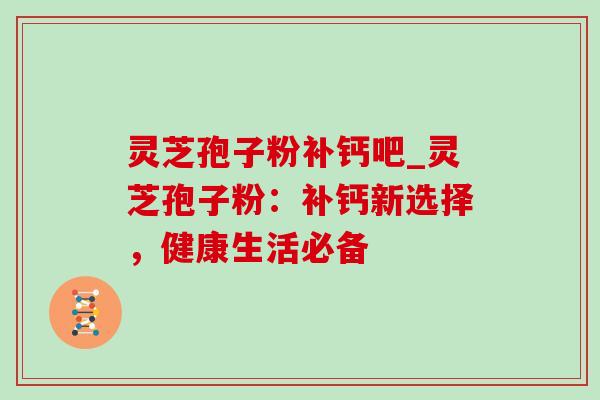 灵芝孢子粉补钙吧_灵芝孢子粉:补钙新选择,健康生活必备 灵芝孢子粉补钙吧_灵芝孢子粉:补钙新选择,健康生活必备