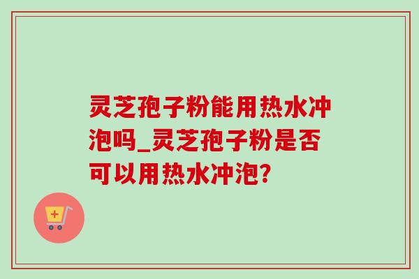 灵芝孢子粉能用热水冲泡吗_灵芝孢子粉是否可以用热水冲泡? 灵芝孢子粉能用热水冲泡吗_灵芝孢子粉是否可以用热水冲泡?