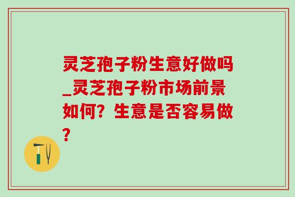 灵芝孢子粉生意好做吗_灵芝孢子粉市场前景如何?生意是否容易做? 灵芝孢子粉生意好做吗_灵芝孢子粉市场前景如何?生意是否容易做?