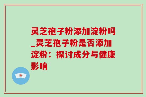 灵芝孢子粉添加淀粉吗_灵芝孢子粉是否添加淀粉:探讨成分与健康影响 灵芝孢子粉添加淀粉吗_灵芝孢子粉是否添加淀粉:探讨成分与健康影响