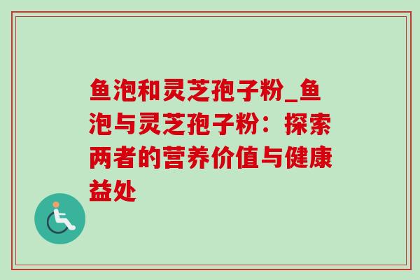 鱼泡和灵芝孢子粉_鱼泡与灵芝孢子粉:探索两者的营养价值与健康益处 鱼泡和灵芝孢子粉_鱼泡与灵芝孢子粉:探索两者的营养价值与健康益处