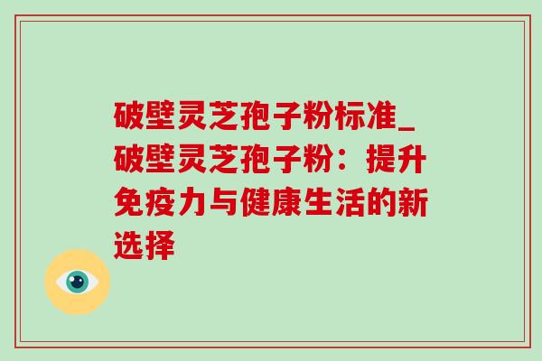 破壁灵芝孢子粉标准_破壁灵芝孢子粉:提升免疫力与健康生活的新选择 破壁灵芝孢子粉标准_破壁灵芝孢子粉:提升免疫力与健康生活的新选择