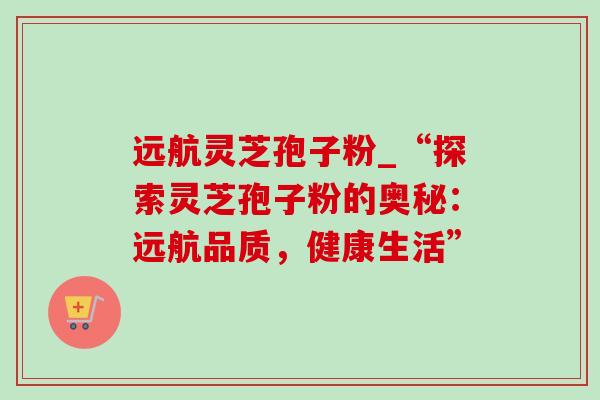 远航灵芝孢子粉_“探索灵芝孢子粉的奥秘:远航品质,健康生活” 远航灵芝孢子粉_“探索灵芝孢子粉的奥秘:远航品质,健康生活”