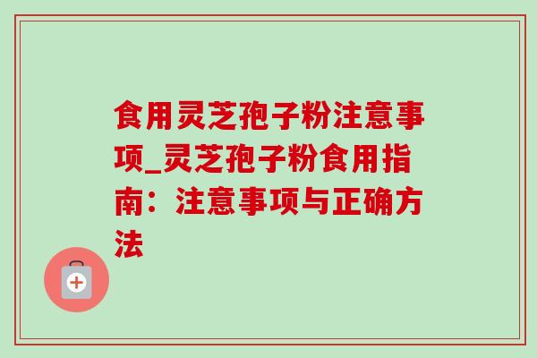 食用灵芝孢子粉注意事项_灵芝孢子粉食用指南:注意事项与正确方法 食用灵芝孢子粉注意事项_灵芝孢子粉食用指南:注意事项与正确方法