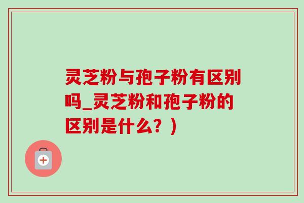 灵芝粉与孢子粉有区别吗_灵芝粉和孢子粉的区别是什么?) 灵芝粉与孢子粉有区别吗_灵芝粉和孢子粉的区别是什么?)