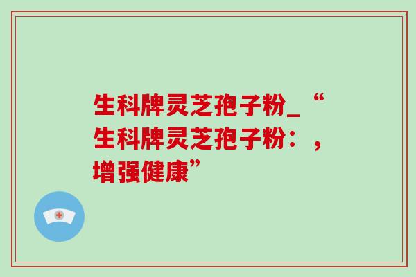 生科牌灵芝孢子粉_“生科牌灵芝孢子粉：，增强健康”