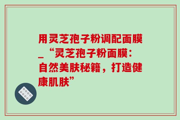 用灵芝孢子粉调配面膜_“灵芝孢子粉面膜:自然美肤秘籍,打造健康” 用灵芝孢子粉调配面膜_“灵芝孢子粉面膜:自然美肤秘籍,打造健康”