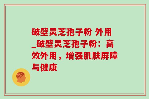 破壁灵芝孢子粉 外用_破壁灵芝孢子粉：高效外用，增强屏障与健康