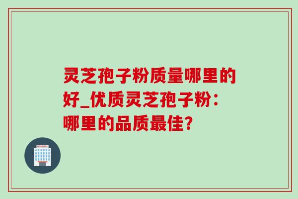 灵芝孢子粉质量哪里的好_优质灵芝孢子粉:哪里的品质佳? 灵芝孢子粉质量哪里的好_优质灵芝孢子粉:哪里的品质佳?