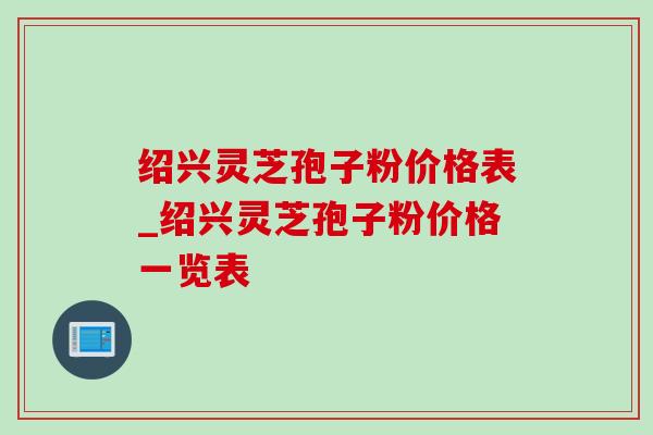 绍兴灵芝孢子粉价格表_绍兴灵芝孢子粉价格一览表