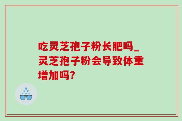 吃灵芝孢子粉长肥吗_灵芝孢子粉会导致体重增加吗? 吃灵芝孢子粉长肥吗_灵芝孢子粉会导致体重增加吗?