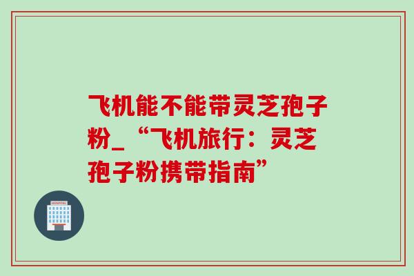 飞机能不能带灵芝孢子粉_“飞机旅行:灵芝孢子粉携带指南” 飞机能不能带灵芝孢子粉_“飞机旅行:灵芝孢子粉携带指南”