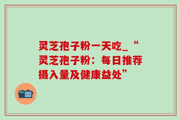 灵芝孢子粉一天吃_“灵芝孢子粉:每日推荐摄入量及健康益处” 灵芝孢子粉一天吃_“灵芝孢子粉:每日推荐摄入量及健康益处”