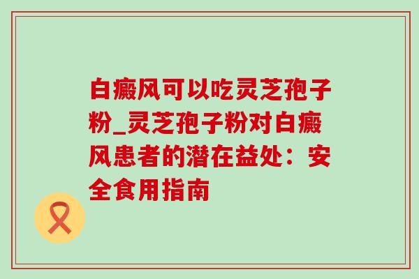 白癜风可以吃灵芝孢子粉_灵芝孢子粉对白癜风患者的潜在益处:安全食用指南 白癜风可以吃灵芝孢子粉_灵芝孢子粉对白癜风患者的潜在益处:安全食用指南