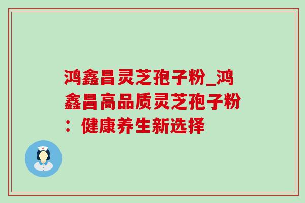 鸿鑫昌灵芝孢子粉_鸿鑫昌高品质灵芝孢子粉:健康养生新选择 鸿鑫昌灵芝孢子粉_鸿鑫昌高品质灵芝孢子粉:健康养生新选择