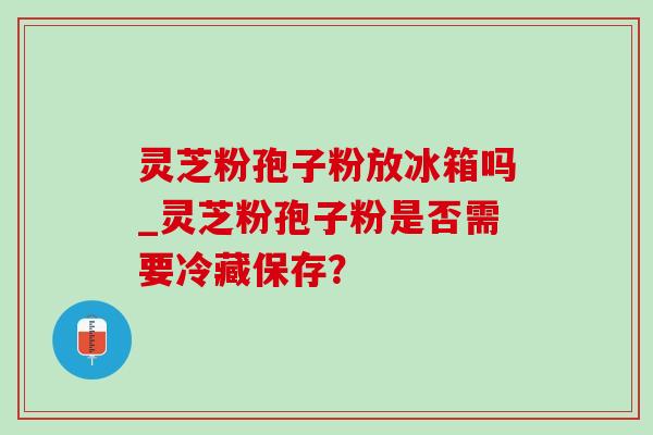 灵芝粉孢子粉放冰箱吗_灵芝粉孢子粉是否需要冷藏保存? 灵芝粉孢子粉放冰箱吗_灵芝粉孢子粉是否需要冷藏保存?