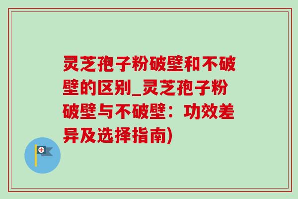 灵芝孢子粉破壁和不破壁的区别_灵芝孢子粉破壁与不破壁:功效差异及选择指南) 灵芝孢子粉破壁和不破壁的区别_灵芝孢子粉破壁与不破壁:功效差异及选择指南)