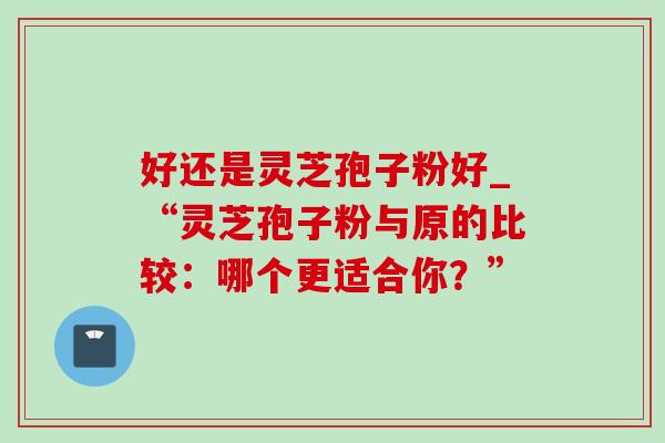好还是灵芝孢子粉好_“灵芝孢子粉与原的比较:哪个更适合你?” 好还是灵芝孢子粉好_“灵芝孢子粉与原的比较:哪个更适合你?”