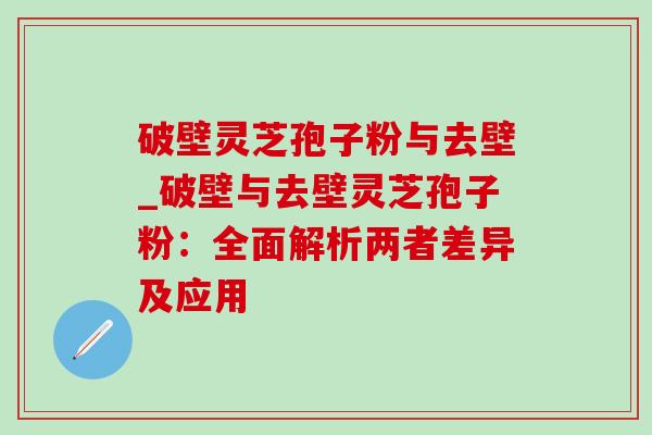 破壁灵芝孢子粉与去壁_破壁与去壁灵芝孢子粉:全面解析两者差异及应用 破壁灵芝孢子粉与去壁_破壁与去壁灵芝孢子粉:全面解析两者差异及应用