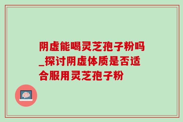 阴虚能喝灵芝孢子粉吗_探讨阴虚体质是否适合服用灵芝孢子粉 阴虚能喝灵芝孢子粉吗_探讨阴虚体质是否适合服用灵芝孢子粉