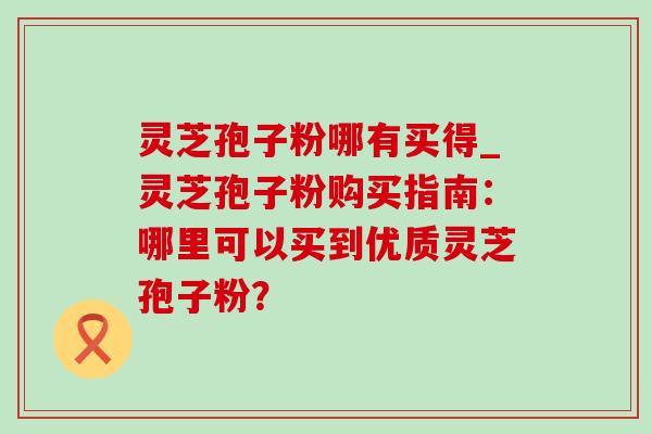 灵芝孢子粉哪有买得_灵芝孢子粉购买指南:哪里可以买到优质灵芝孢子粉? 灵芝孢子粉哪有买得_灵芝孢子粉购买指南:哪里可以买到优质灵芝孢子粉?