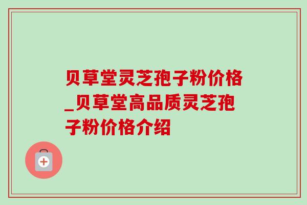 贝草堂灵芝孢子粉价格_贝草堂高品质灵芝孢子粉价格介绍 贝草堂灵芝孢子粉价格_贝草堂高品质灵芝孢子粉价格介绍