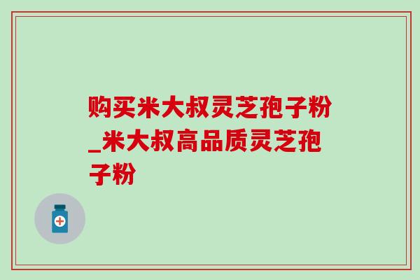 购买米大叔灵芝孢子粉_米大叔高品质灵芝孢子粉 购买米大叔灵芝孢子粉_米大叔高品质灵芝孢子粉