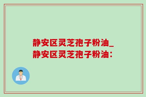 静安区灵芝孢子粉油_静安区灵芝孢子粉油: 静安区灵芝孢子粉油_静安区灵芝孢子粉油: