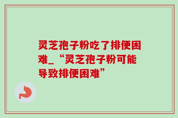 灵芝孢子粉吃了排便困难_“灵芝孢子粉可能导致排便困难” 灵芝孢子粉吃了排便困难_“灵芝孢子粉可能导致排便困难”