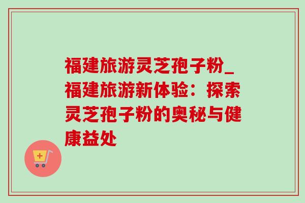福建旅游灵芝孢子粉_福建旅游新体验:探索灵芝孢子粉的奥秘与健康益处 福建旅游灵芝孢子粉_福建旅游新体验:探索灵芝孢子粉的奥秘与健康益处
