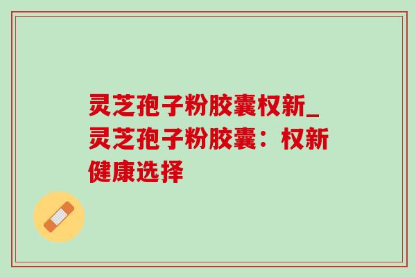 灵芝孢子粉胶囊权新_灵芝孢子粉胶囊:权新健康选择 灵芝孢子粉胶囊权新_灵芝孢子粉胶囊:权新健康选择