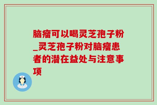 脑瘤可以喝灵芝孢子粉_灵芝孢子粉对脑瘤患者的潜在益处与注意事项 脑瘤可以喝灵芝孢子粉_灵芝孢子粉对脑瘤患者的潜在益处与注意事项