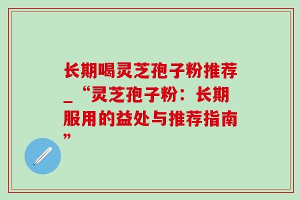 长期喝灵芝孢子粉推荐_“灵芝孢子粉:长期服用的益处与推荐指南” 长期喝灵芝孢子粉推荐_“灵芝孢子粉:长期服用的益处与推荐指南”