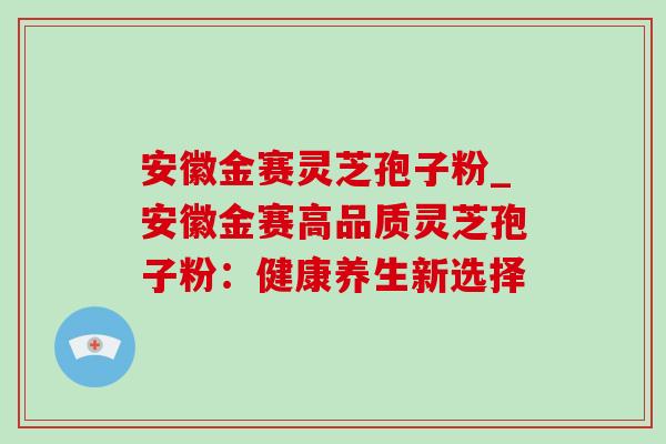 安徽金赛灵芝孢子粉_安徽金赛高品质灵芝孢子粉:健康养生新选择 安徽金赛灵芝孢子粉_安徽金赛高品质灵芝孢子粉:健康养生新选择