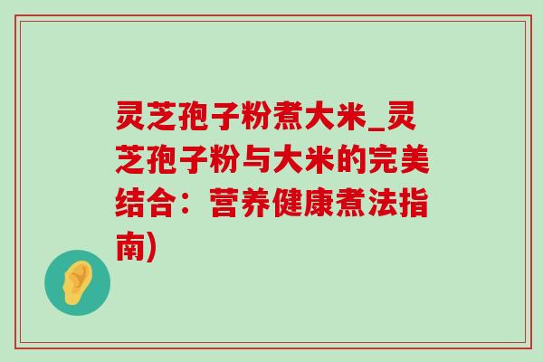 灵芝孢子粉煮大米_灵芝孢子粉与大米的完美结合:营养健康煮法指南) 灵芝孢子粉煮大米_灵芝孢子粉与大米的完美结合:营养健康煮法指南)