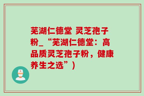 芜湖仁德堂 灵芝孢子粉_“芜湖仁德堂:高品质灵芝孢子粉,健康养生之选”) 芜湖仁德堂 灵芝孢子粉_“芜湖仁德堂:高品质灵芝孢子粉,健康养生之选”)