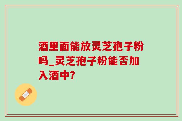 酒里面能放灵芝孢子粉吗_灵芝孢子粉能否加入酒中? 酒里面能放灵芝孢子粉吗_灵芝孢子粉能否加入酒中?